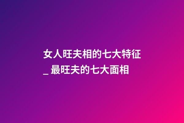 女人旺夫相的七大特征_ 最旺夫的七大面相